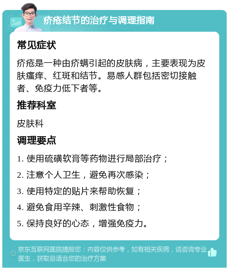 疥疮结节的治疗与调理指南 常见症状 疥疮是一种由疥螨引起的皮肤病，主要表现为皮肤瘙痒、红斑和结节。易感人群包括密切接触者、免疫力低下者等。 推荐科室 皮肤科 调理要点 1. 使用硫磺软膏等药物进行局部治疗； 2. 注意个人卫生，避免再次感染； 3. 使用特定的贴片来帮助恢复； 4. 避免食用辛辣、刺激性食物； 5. 保持良好的心态，增强免疫力。