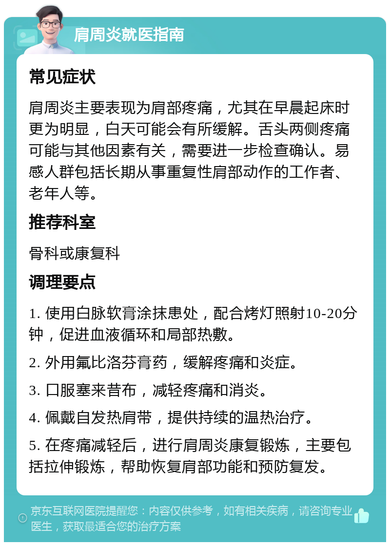 肩周炎就医指南 常见症状 肩周炎主要表现为肩部疼痛，尤其在早晨起床时更为明显，白天可能会有所缓解。舌头两侧疼痛可能与其他因素有关，需要进一步检查确认。易感人群包括长期从事重复性肩部动作的工作者、老年人等。 推荐科室 骨科或康复科 调理要点 1. 使用白脉软膏涂抹患处，配合烤灯照射10-20分钟，促进血液循环和局部热敷。 2. 外用氟比洛芬膏药，缓解疼痛和炎症。 3. 口服塞来昔布，减轻疼痛和消炎。 4. 佩戴自发热肩带，提供持续的温热治疗。 5. 在疼痛减轻后，进行肩周炎康复锻炼，主要包括拉伸锻炼，帮助恢复肩部功能和预防复发。