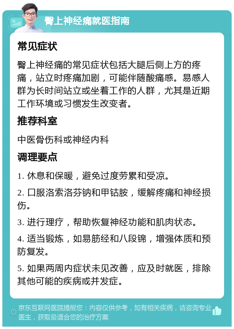 臀上神经痛就医指南 常见症状 臀上神经痛的常见症状包括大腿后侧上方的疼痛，站立时疼痛加剧，可能伴随酸痛感。易感人群为长时间站立或坐着工作的人群，尤其是近期工作环境或习惯发生改变者。 推荐科室 中医骨伤科或神经内科 调理要点 1. 休息和保暖，避免过度劳累和受凉。 2. 口服洛索洛芬钠和甲钴胺，缓解疼痛和神经损伤。 3. 进行理疗，帮助恢复神经功能和肌肉状态。 4. 适当锻炼，如易筋经和八段锦，增强体质和预防复发。 5. 如果两周内症状未见改善，应及时就医，排除其他可能的疾病或并发症。