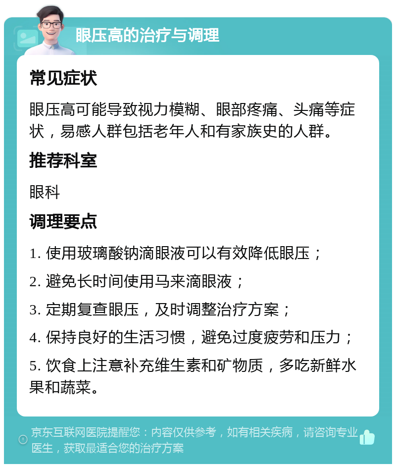 眼压高的治疗与调理 常见症状 眼压高可能导致视力模糊、眼部疼痛、头痛等症状，易感人群包括老年人和有家族史的人群。 推荐科室 眼科 调理要点 1. 使用玻璃酸钠滴眼液可以有效降低眼压； 2. 避免长时间使用马来滴眼液； 3. 定期复查眼压，及时调整治疗方案； 4. 保持良好的生活习惯，避免过度疲劳和压力； 5. 饮食上注意补充维生素和矿物质，多吃新鲜水果和蔬菜。