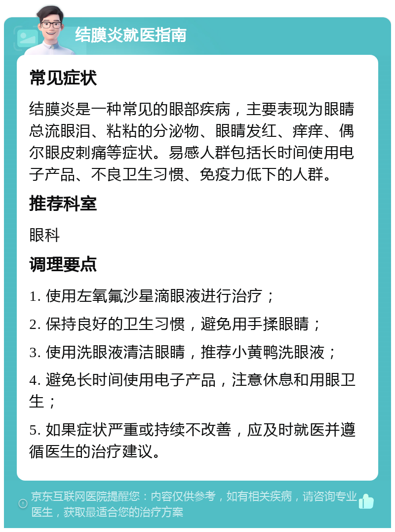 结膜炎就医指南 常见症状 结膜炎是一种常见的眼部疾病，主要表现为眼睛总流眼泪、粘粘的分泌物、眼睛发红、痒痒、偶尔眼皮刺痛等症状。易感人群包括长时间使用电子产品、不良卫生习惯、免疫力低下的人群。 推荐科室 眼科 调理要点 1. 使用左氧氟沙星滴眼液进行治疗； 2. 保持良好的卫生习惯，避免用手揉眼睛； 3. 使用洗眼液清洁眼睛，推荐小黄鸭洗眼液； 4. 避免长时间使用电子产品，注意休息和用眼卫生； 5. 如果症状严重或持续不改善，应及时就医并遵循医生的治疗建议。