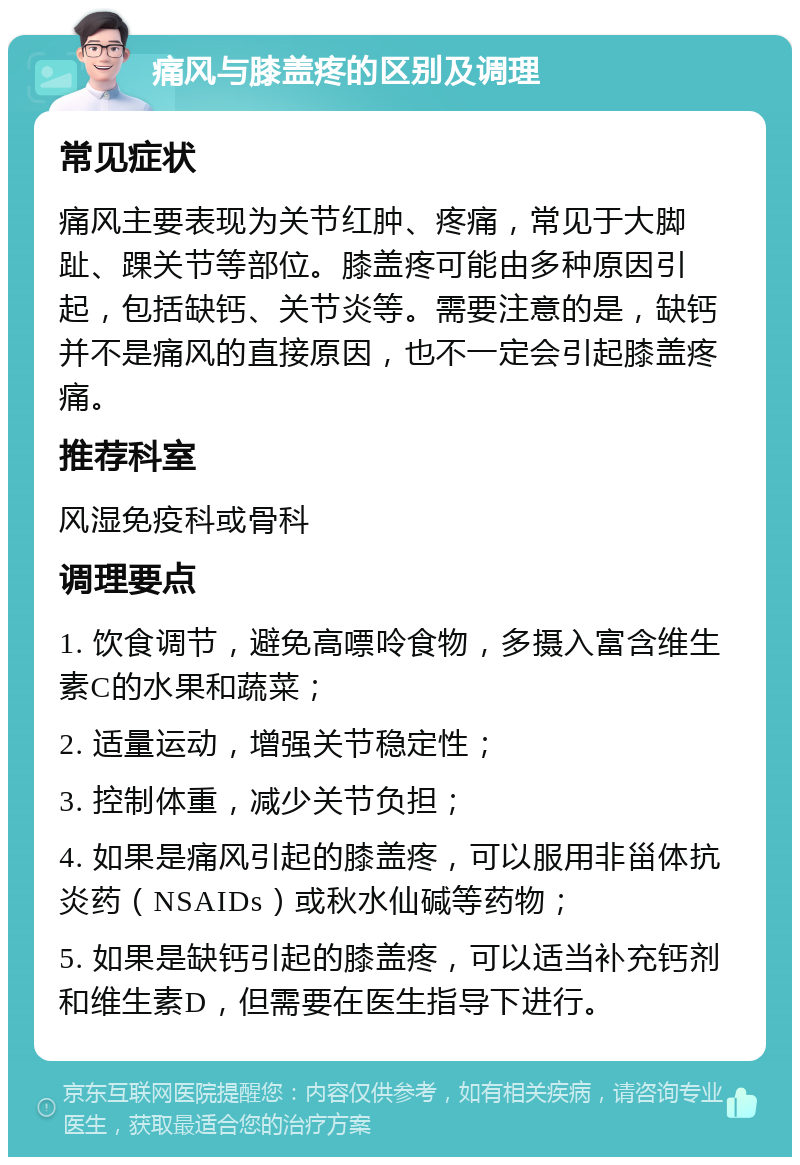 痛风与膝盖疼的区别及调理 常见症状 痛风主要表现为关节红肿、疼痛，常见于大脚趾、踝关节等部位。膝盖疼可能由多种原因引起，包括缺钙、关节炎等。需要注意的是，缺钙并不是痛风的直接原因，也不一定会引起膝盖疼痛。 推荐科室 风湿免疫科或骨科 调理要点 1. 饮食调节，避免高嘌呤食物，多摄入富含维生素C的水果和蔬菜； 2. 适量运动，增强关节稳定性； 3. 控制体重，减少关节负担； 4. 如果是痛风引起的膝盖疼，可以服用非甾体抗炎药（NSAIDs）或秋水仙碱等药物； 5. 如果是缺钙引起的膝盖疼，可以适当补充钙剂和维生素D，但需要在医生指导下进行。