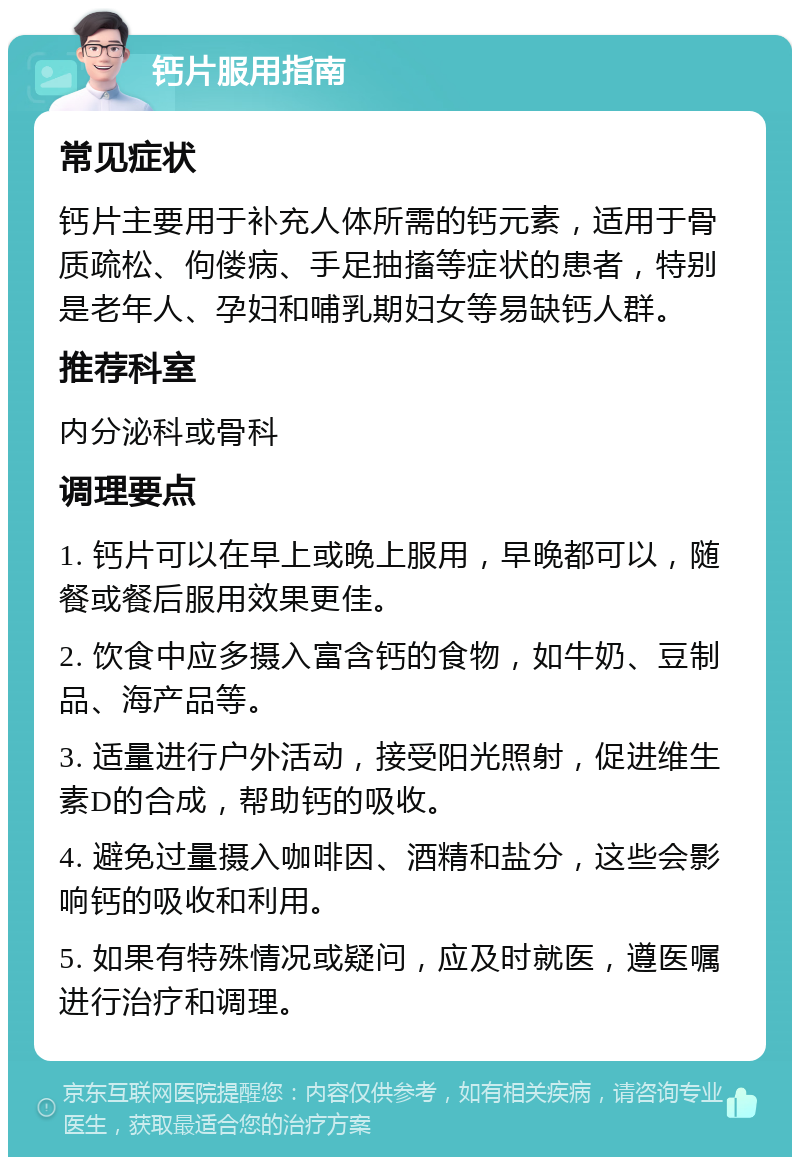 钙片服用指南 常见症状 钙片主要用于补充人体所需的钙元素，适用于骨质疏松、佝偻病、手足抽搐等症状的患者，特别是老年人、孕妇和哺乳期妇女等易缺钙人群。 推荐科室 内分泌科或骨科 调理要点 1. 钙片可以在早上或晚上服用，早晚都可以，随餐或餐后服用效果更佳。 2. 饮食中应多摄入富含钙的食物，如牛奶、豆制品、海产品等。 3. 适量进行户外活动，接受阳光照射，促进维生素D的合成，帮助钙的吸收。 4. 避免过量摄入咖啡因、酒精和盐分，这些会影响钙的吸收和利用。 5. 如果有特殊情况或疑问，应及时就医，遵医嘱进行治疗和调理。