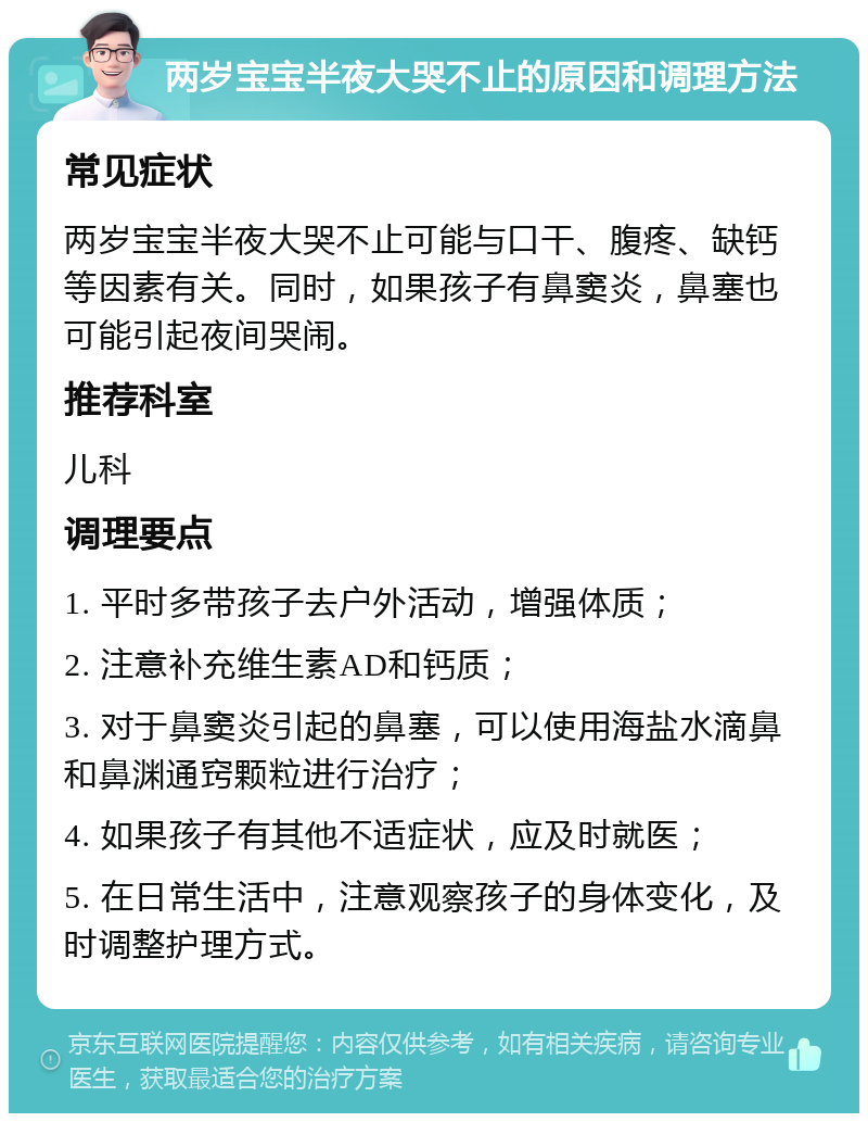 两岁宝宝半夜大哭不止的原因和调理方法 常见症状 两岁宝宝半夜大哭不止可能与口干、腹疼、缺钙等因素有关。同时，如果孩子有鼻窦炎，鼻塞也可能引起夜间哭闹。 推荐科室 儿科 调理要点 1. 平时多带孩子去户外活动，增强体质； 2. 注意补充维生素AD和钙质； 3. 对于鼻窦炎引起的鼻塞，可以使用海盐水滴鼻和鼻渊通窍颗粒进行治疗； 4. 如果孩子有其他不适症状，应及时就医； 5. 在日常生活中，注意观察孩子的身体变化，及时调整护理方式。