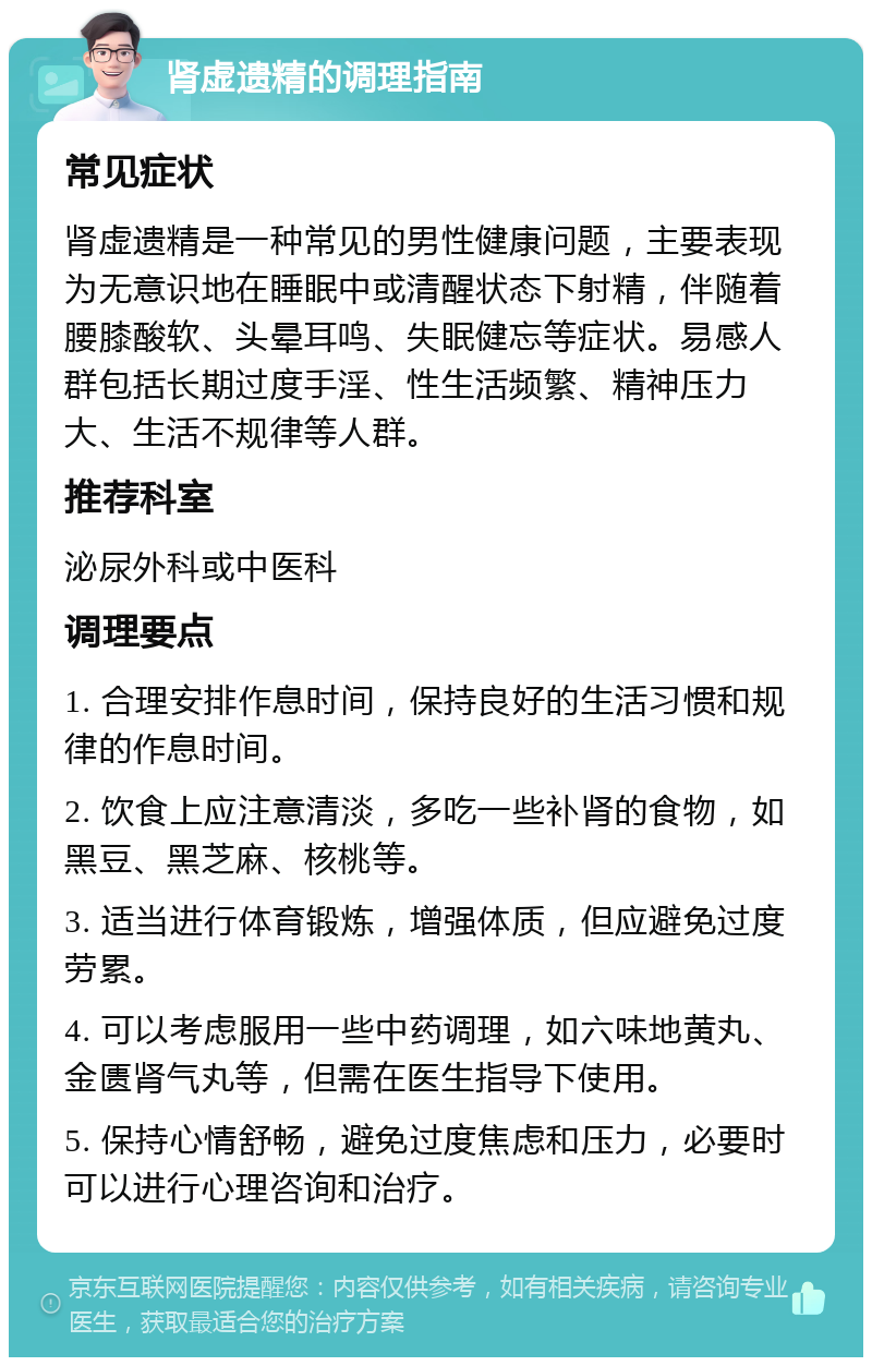 肾虚遗精的调理指南 常见症状 肾虚遗精是一种常见的男性健康问题，主要表现为无意识地在睡眠中或清醒状态下射精，伴随着腰膝酸软、头晕耳鸣、失眠健忘等症状。易感人群包括长期过度手淫、性生活频繁、精神压力大、生活不规律等人群。 推荐科室 泌尿外科或中医科 调理要点 1. 合理安排作息时间，保持良好的生活习惯和规律的作息时间。 2. 饮食上应注意清淡，多吃一些补肾的食物，如黑豆、黑芝麻、核桃等。 3. 适当进行体育锻炼，增强体质，但应避免过度劳累。 4. 可以考虑服用一些中药调理，如六味地黄丸、金匮肾气丸等，但需在医生指导下使用。 5. 保持心情舒畅，避免过度焦虑和压力，必要时可以进行心理咨询和治疗。