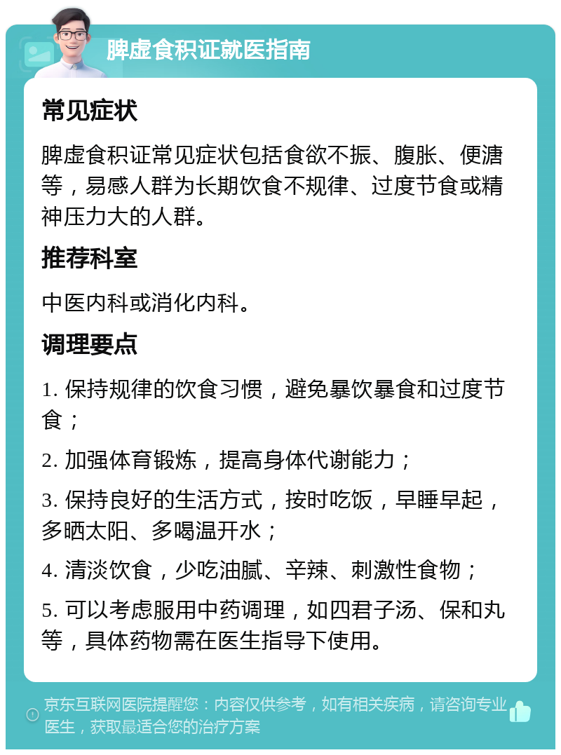 脾虚食积证就医指南 常见症状 脾虚食积证常见症状包括食欲不振、腹胀、便溏等，易感人群为长期饮食不规律、过度节食或精神压力大的人群。 推荐科室 中医内科或消化内科。 调理要点 1. 保持规律的饮食习惯，避免暴饮暴食和过度节食； 2. 加强体育锻炼，提高身体代谢能力； 3. 保持良好的生活方式，按时吃饭，早睡早起，多晒太阳、多喝温开水； 4. 清淡饮食，少吃油腻、辛辣、刺激性食物； 5. 可以考虑服用中药调理，如四君子汤、保和丸等，具体药物需在医生指导下使用。