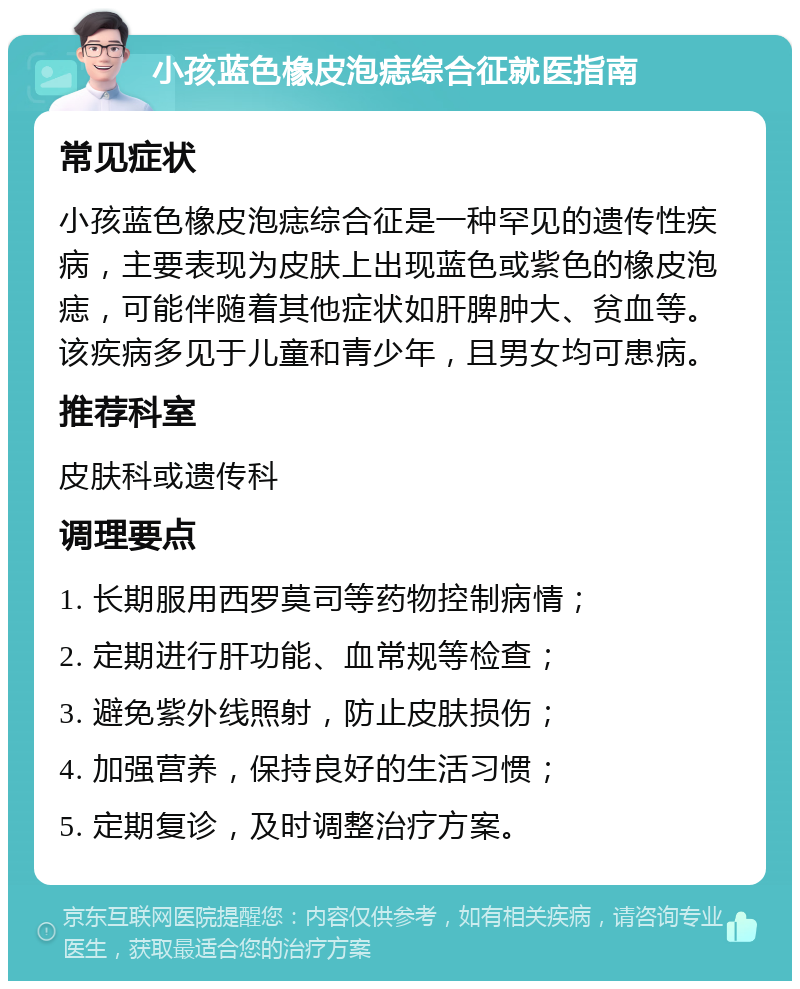 小孩蓝色橡皮泡痣综合征就医指南 常见症状 小孩蓝色橡皮泡痣综合征是一种罕见的遗传性疾病，主要表现为皮肤上出现蓝色或紫色的橡皮泡痣，可能伴随着其他症状如肝脾肿大、贫血等。该疾病多见于儿童和青少年，且男女均可患病。 推荐科室 皮肤科或遗传科 调理要点 1. 长期服用西罗莫司等药物控制病情； 2. 定期进行肝功能、血常规等检查； 3. 避免紫外线照射，防止皮肤损伤； 4. 加强营养，保持良好的生活习惯； 5. 定期复诊，及时调整治疗方案。