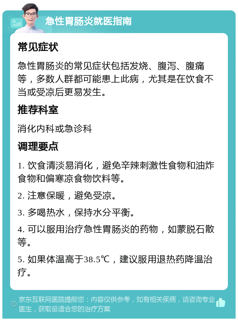 急性胃肠炎就医指南 常见症状 急性胃肠炎的常见症状包括发烧、腹泻、腹痛等，多数人群都可能患上此病，尤其是在饮食不当或受凉后更易发生。 推荐科室 消化内科或急诊科 调理要点 1. 饮食清淡易消化，避免辛辣刺激性食物和油炸食物和偏寒凉食物饮料等。 2. 注意保暖，避免受凉。 3. 多喝热水，保持水分平衡。 4. 可以服用治疗急性胃肠炎的药物，如蒙脱石散等。 5. 如果体温高于38.5℃，建议服用退热药降温治疗。