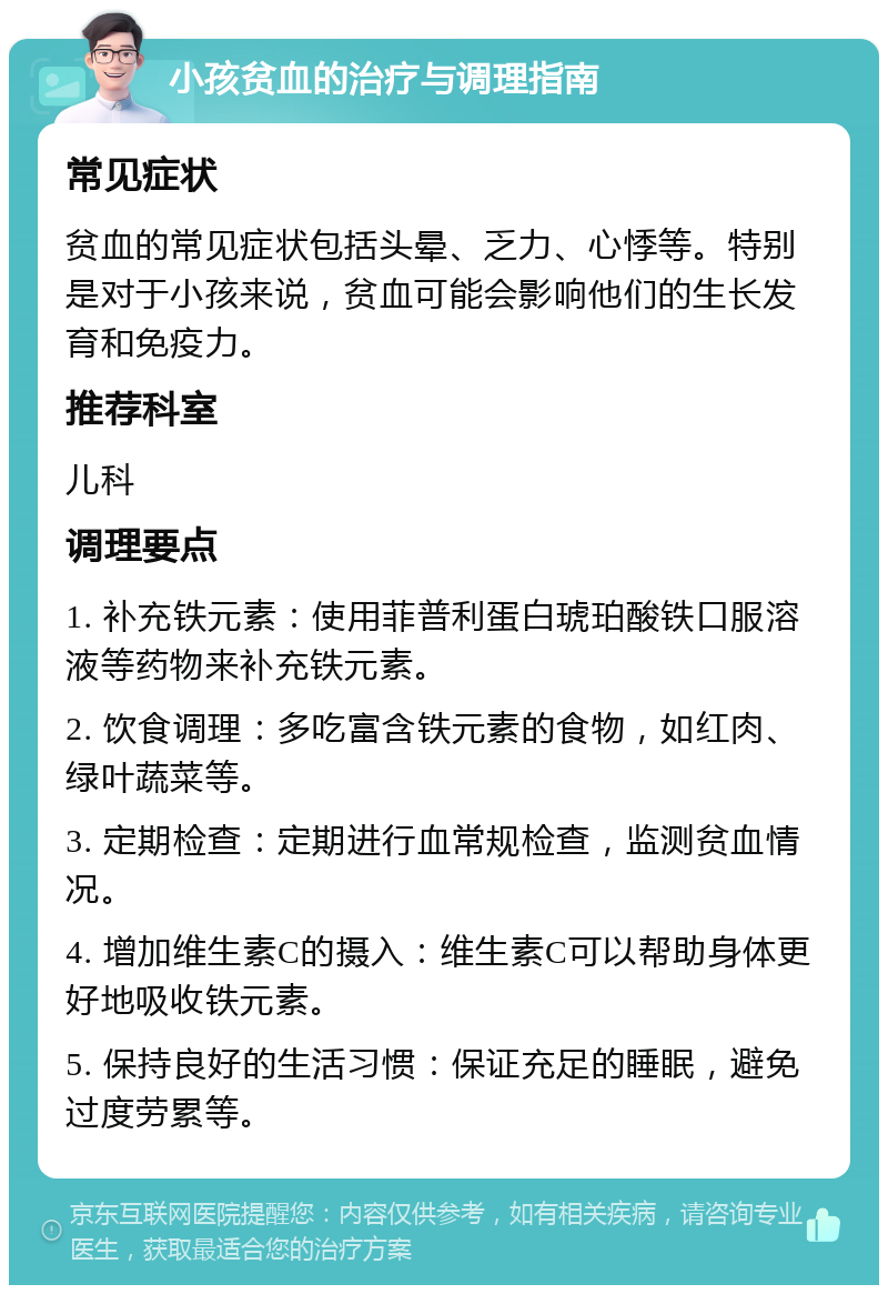 小孩贫血的治疗与调理指南 常见症状 贫血的常见症状包括头晕、乏力、心悸等。特别是对于小孩来说，贫血可能会影响他们的生长发育和免疫力。 推荐科室 儿科 调理要点 1. 补充铁元素：使用菲普利蛋白琥珀酸铁口服溶液等药物来补充铁元素。 2. 饮食调理：多吃富含铁元素的食物，如红肉、绿叶蔬菜等。 3. 定期检查：定期进行血常规检查，监测贫血情况。 4. 增加维生素C的摄入：维生素C可以帮助身体更好地吸收铁元素。 5. 保持良好的生活习惯：保证充足的睡眠，避免过度劳累等。