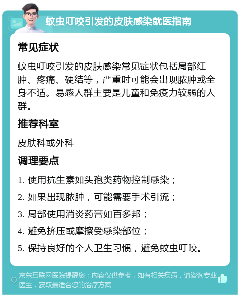 蚊虫叮咬引发的皮肤感染就医指南 常见症状 蚊虫叮咬引发的皮肤感染常见症状包括局部红肿、疼痛、硬结等，严重时可能会出现脓肿或全身不适。易感人群主要是儿童和免疫力较弱的人群。 推荐科室 皮肤科或外科 调理要点 1. 使用抗生素如头孢类药物控制感染； 2. 如果出现脓肿，可能需要手术引流； 3. 局部使用消炎药膏如百多邦； 4. 避免挤压或摩擦受感染部位； 5. 保持良好的个人卫生习惯，避免蚊虫叮咬。