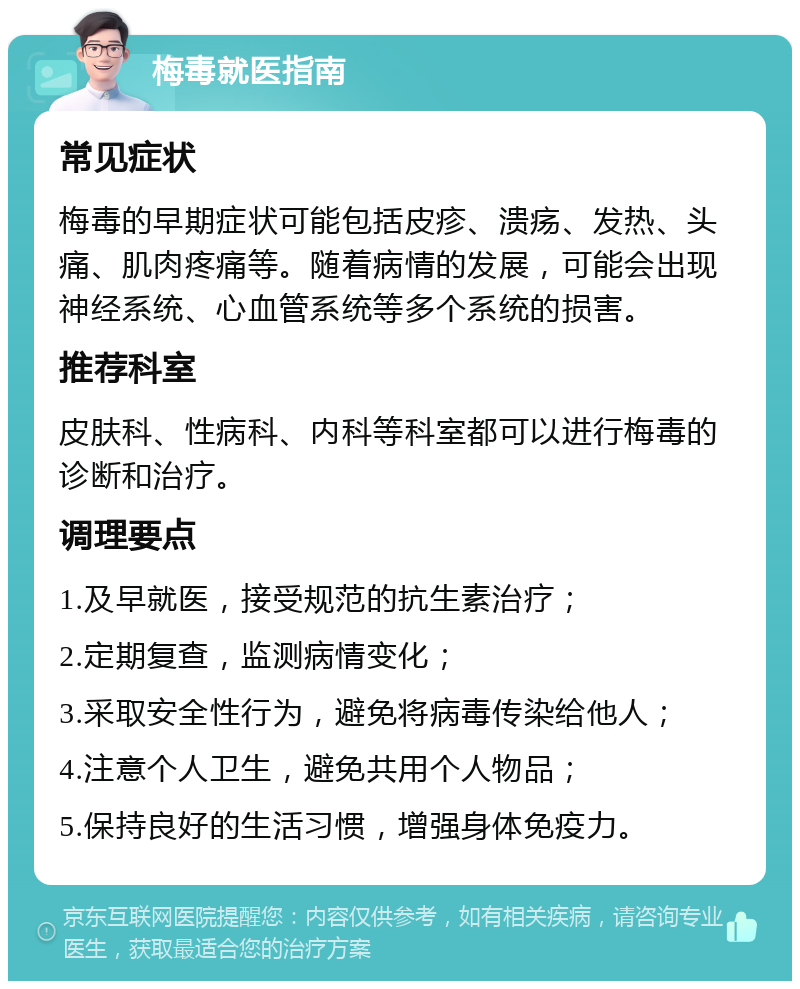 梅毒就医指南 常见症状 梅毒的早期症状可能包括皮疹、溃疡、发热、头痛、肌肉疼痛等。随着病情的发展，可能会出现神经系统、心血管系统等多个系统的损害。 推荐科室 皮肤科、性病科、内科等科室都可以进行梅毒的诊断和治疗。 调理要点 1.及早就医，接受规范的抗生素治疗； 2.定期复查，监测病情变化； 3.采取安全性行为，避免将病毒传染给他人； 4.注意个人卫生，避免共用个人物品； 5.保持良好的生活习惯，增强身体免疫力。