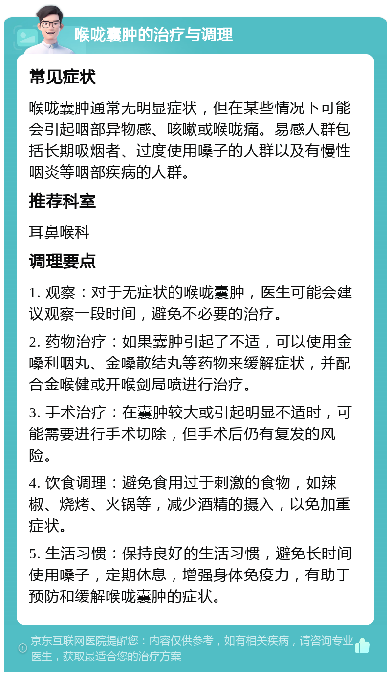 喉咙囊肿的治疗与调理 常见症状 喉咙囊肿通常无明显症状，但在某些情况下可能会引起咽部异物感、咳嗽或喉咙痛。易感人群包括长期吸烟者、过度使用嗓子的人群以及有慢性咽炎等咽部疾病的人群。 推荐科室 耳鼻喉科 调理要点 1. 观察：对于无症状的喉咙囊肿，医生可能会建议观察一段时间，避免不必要的治疗。 2. 药物治疗：如果囊肿引起了不适，可以使用金嗓利咽丸、金嗓散结丸等药物来缓解症状，并配合金喉健或开喉剑局喷进行治疗。 3. 手术治疗：在囊肿较大或引起明显不适时，可能需要进行手术切除，但手术后仍有复发的风险。 4. 饮食调理：避免食用过于刺激的食物，如辣椒、烧烤、火锅等，减少酒精的摄入，以免加重症状。 5. 生活习惯：保持良好的生活习惯，避免长时间使用嗓子，定期休息，增强身体免疫力，有助于预防和缓解喉咙囊肿的症状。