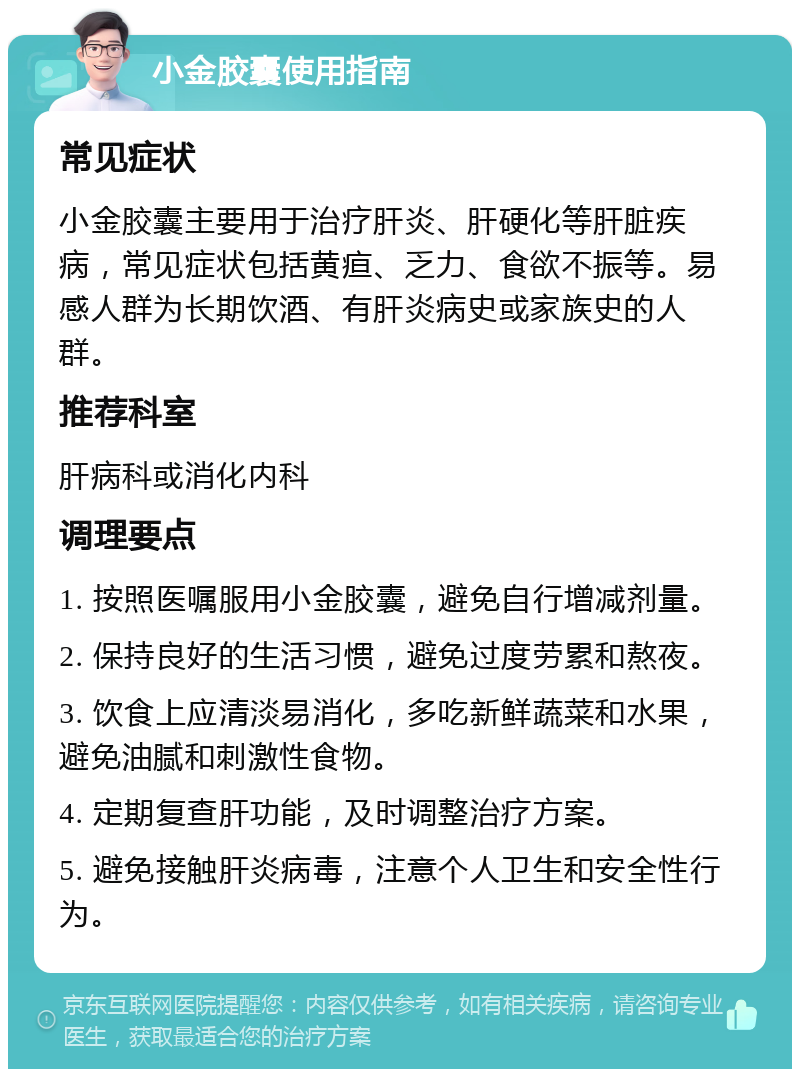 小金胶囊使用指南 常见症状 小金胶囊主要用于治疗肝炎、肝硬化等肝脏疾病，常见症状包括黄疸、乏力、食欲不振等。易感人群为长期饮酒、有肝炎病史或家族史的人群。 推荐科室 肝病科或消化内科 调理要点 1. 按照医嘱服用小金胶囊，避免自行增减剂量。 2. 保持良好的生活习惯，避免过度劳累和熬夜。 3. 饮食上应清淡易消化，多吃新鲜蔬菜和水果，避免油腻和刺激性食物。 4. 定期复查肝功能，及时调整治疗方案。 5. 避免接触肝炎病毒，注意个人卫生和安全性行为。