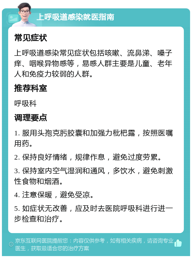 上呼吸道感染就医指南 常见症状 上呼吸道感染常见症状包括咳嗽、流鼻涕、嗓子痒、咽喉异物感等，易感人群主要是儿童、老年人和免疫力较弱的人群。 推荐科室 呼吸科 调理要点 1. 服用头孢克肟胶囊和加强力枇杷露，按照医嘱用药。 2. 保持良好情绪，规律作息，避免过度劳累。 3. 保持室内空气湿润和通风，多饮水，避免刺激性食物和烟酒。 4. 注意保暖，避免受凉。 5. 如症状无改善，应及时去医院呼吸科进行进一步检查和治疗。