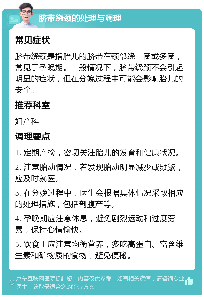 脐带绕颈的处理与调理 常见症状 脐带绕颈是指胎儿的脐带在颈部绕一圈或多圈，常见于孕晚期。一般情况下，脐带绕颈不会引起明显的症状，但在分娩过程中可能会影响胎儿的安全。 推荐科室 妇产科 调理要点 1. 定期产检，密切关注胎儿的发育和健康状况。 2. 注意胎动情况，若发现胎动明显减少或频繁，应及时就医。 3. 在分娩过程中，医生会根据具体情况采取相应的处理措施，包括剖腹产等。 4. 孕晚期应注意休息，避免剧烈运动和过度劳累，保持心情愉快。 5. 饮食上应注意均衡营养，多吃高蛋白、富含维生素和矿物质的食物，避免便秘。