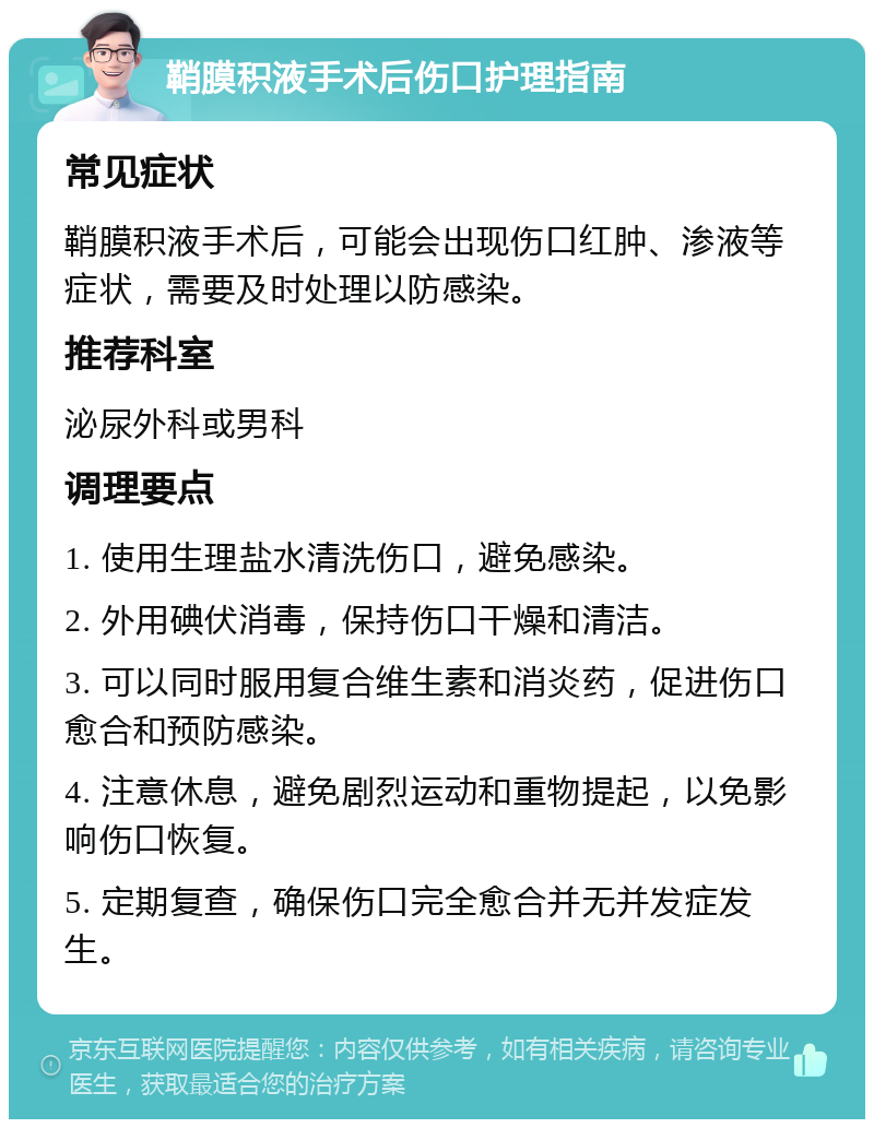 鞘膜积液手术后伤口护理指南 常见症状 鞘膜积液手术后，可能会出现伤口红肿、渗液等症状，需要及时处理以防感染。 推荐科室 泌尿外科或男科 调理要点 1. 使用生理盐水清洗伤口，避免感染。 2. 外用碘伏消毒，保持伤口干燥和清洁。 3. 可以同时服用复合维生素和消炎药，促进伤口愈合和预防感染。 4. 注意休息，避免剧烈运动和重物提起，以免影响伤口恢复。 5. 定期复查，确保伤口完全愈合并无并发症发生。