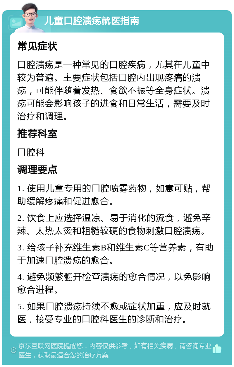 儿童口腔溃疡就医指南 常见症状 口腔溃疡是一种常见的口腔疾病，尤其在儿童中较为普遍。主要症状包括口腔内出现疼痛的溃疡，可能伴随着发热、食欲不振等全身症状。溃疡可能会影响孩子的进食和日常生活，需要及时治疗和调理。 推荐科室 口腔科 调理要点 1. 使用儿童专用的口腔喷雾药物，如意可贴，帮助缓解疼痛和促进愈合。 2. 饮食上应选择温凉、易于消化的流食，避免辛辣、太热太烫和粗糙较硬的食物刺激口腔溃疡。 3. 给孩子补充维生素B和维生素C等营养素，有助于加速口腔溃疡的愈合。 4. 避免频繁翻开检查溃疡的愈合情况，以免影响愈合进程。 5. 如果口腔溃疡持续不愈或症状加重，应及时就医，接受专业的口腔科医生的诊断和治疗。