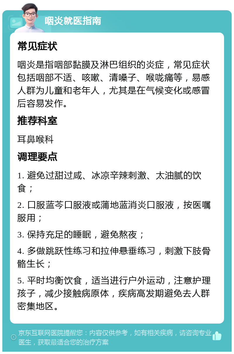 咽炎就医指南 常见症状 咽炎是指咽部黏膜及淋巴组织的炎症，常见症状包括咽部不适、咳嗽、清嗓子、喉咙痛等，易感人群为儿童和老年人，尤其是在气候变化或感冒后容易发作。 推荐科室 耳鼻喉科 调理要点 1. 避免过甜过咸、冰凉辛辣刺激、太油腻的饮食； 2. 口服蓝芩口服液或蒲地蓝消炎口服液，按医嘱服用； 3. 保持充足的睡眠，避免熬夜； 4. 多做跳跃性练习和拉伸悬垂练习，刺激下肢骨骼生长； 5. 平时均衡饮食，适当进行户外运动，注意护理孩子，减少接触病原体，疾病高发期避免去人群密集地区。