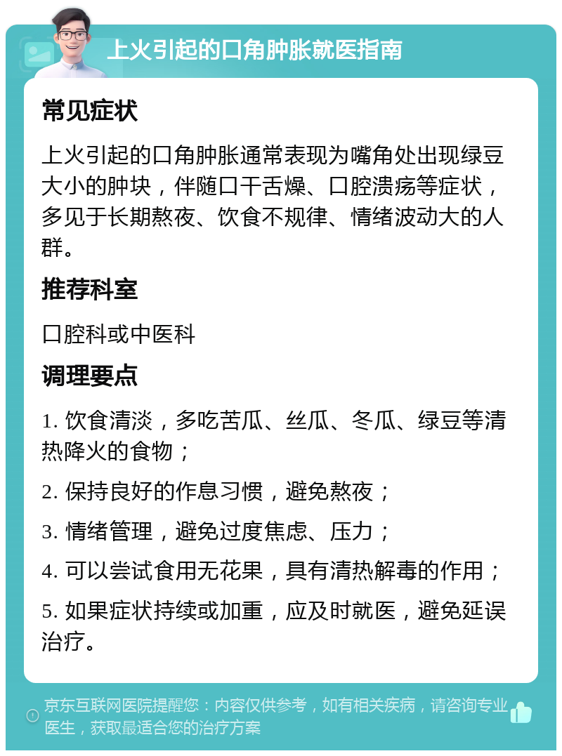 上火引起的口角肿胀就医指南 常见症状 上火引起的口角肿胀通常表现为嘴角处出现绿豆大小的肿块，伴随口干舌燥、口腔溃疡等症状，多见于长期熬夜、饮食不规律、情绪波动大的人群。 推荐科室 口腔科或中医科 调理要点 1. 饮食清淡，多吃苦瓜、丝瓜、冬瓜、绿豆等清热降火的食物； 2. 保持良好的作息习惯，避免熬夜； 3. 情绪管理，避免过度焦虑、压力； 4. 可以尝试食用无花果，具有清热解毒的作用； 5. 如果症状持续或加重，应及时就医，避免延误治疗。