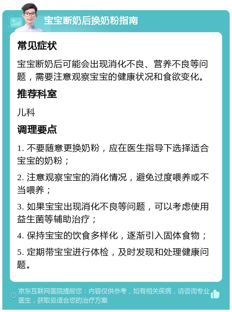 宝宝断奶后换奶粉指南 常见症状 宝宝断奶后可能会出现消化不良、营养不良等问题，需要注意观察宝宝的健康状况和食欲变化。 推荐科室 儿科 调理要点 1. 不要随意更换奶粉，应在医生指导下选择适合宝宝的奶粉； 2. 注意观察宝宝的消化情况，避免过度喂养或不当喂养； 3. 如果宝宝出现消化不良等问题，可以考虑使用益生菌等辅助治疗； 4. 保持宝宝的饮食多样化，逐渐引入固体食物； 5. 定期带宝宝进行体检，及时发现和处理健康问题。