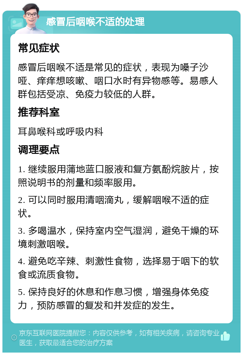 感冒后咽喉不适的处理 常见症状 感冒后咽喉不适是常见的症状，表现为嗓子沙哑、痒痒想咳嗽、咽口水时有异物感等。易感人群包括受凉、免疫力较低的人群。 推荐科室 耳鼻喉科或呼吸内科 调理要点 1. 继续服用蒲地蓝口服液和复方氨酚烷胺片，按照说明书的剂量和频率服用。 2. 可以同时服用清咽滴丸，缓解咽喉不适的症状。 3. 多喝温水，保持室内空气湿润，避免干燥的环境刺激咽喉。 4. 避免吃辛辣、刺激性食物，选择易于咽下的软食或流质食物。 5. 保持良好的休息和作息习惯，增强身体免疫力，预防感冒的复发和并发症的发生。