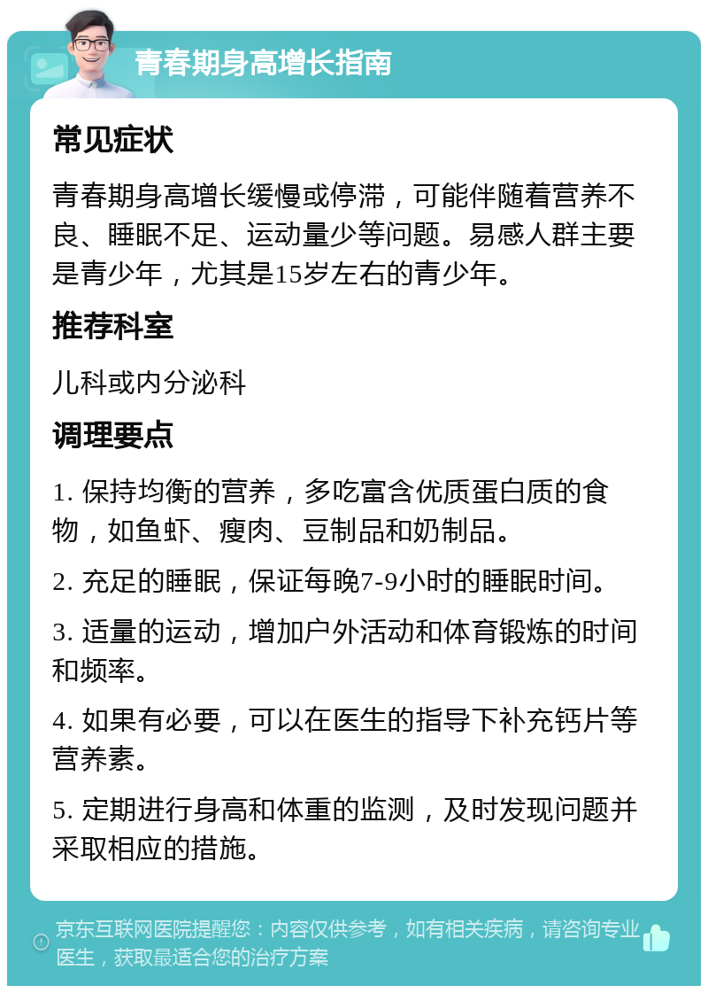 青春期身高增长指南 常见症状 青春期身高增长缓慢或停滞，可能伴随着营养不良、睡眠不足、运动量少等问题。易感人群主要是青少年，尤其是15岁左右的青少年。 推荐科室 儿科或内分泌科 调理要点 1. 保持均衡的营养，多吃富含优质蛋白质的食物，如鱼虾、瘦肉、豆制品和奶制品。 2. 充足的睡眠，保证每晚7-9小时的睡眠时间。 3. 适量的运动，增加户外活动和体育锻炼的时间和频率。 4. 如果有必要，可以在医生的指导下补充钙片等营养素。 5. 定期进行身高和体重的监测，及时发现问题并采取相应的措施。