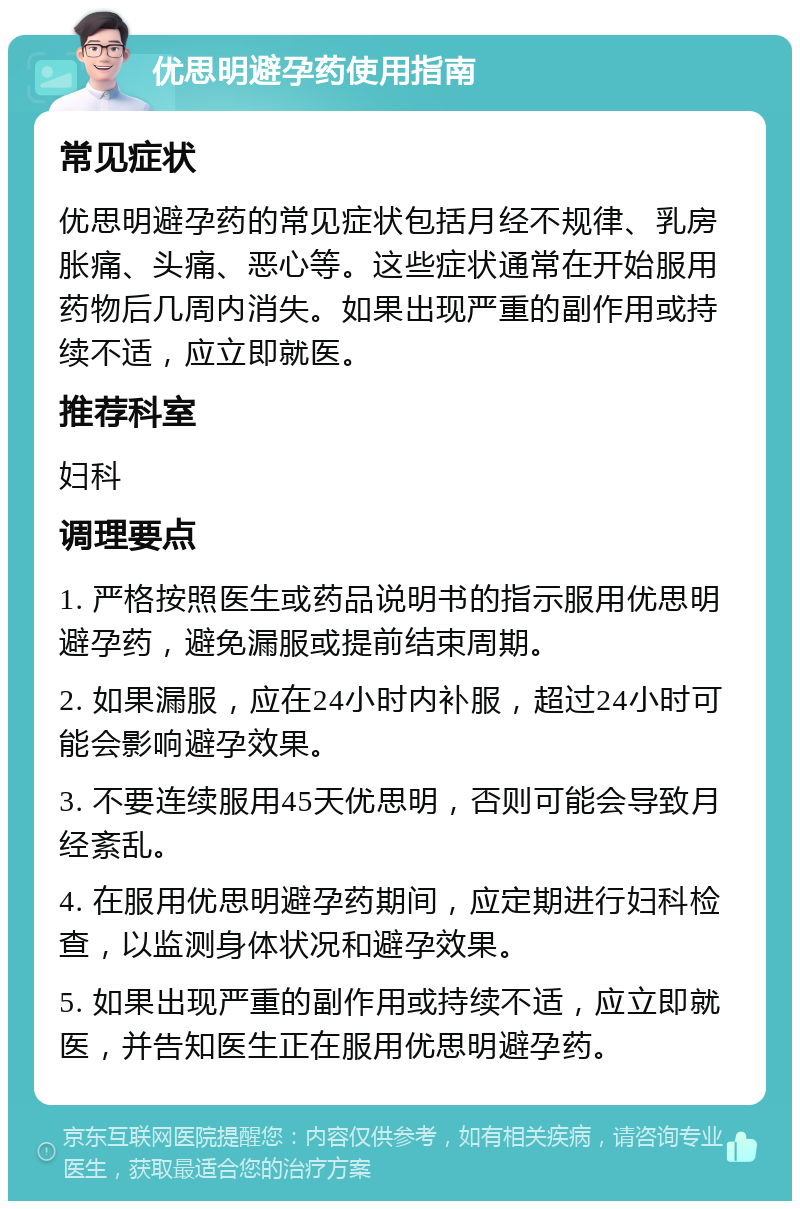 优思明避孕药使用指南 常见症状 优思明避孕药的常见症状包括月经不规律、乳房胀痛、头痛、恶心等。这些症状通常在开始服用药物后几周内消失。如果出现严重的副作用或持续不适，应立即就医。 推荐科室 妇科 调理要点 1. 严格按照医生或药品说明书的指示服用优思明避孕药，避免漏服或提前结束周期。 2. 如果漏服，应在24小时内补服，超过24小时可能会影响避孕效果。 3. 不要连续服用45天优思明，否则可能会导致月经紊乱。 4. 在服用优思明避孕药期间，应定期进行妇科检查，以监测身体状况和避孕效果。 5. 如果出现严重的副作用或持续不适，应立即就医，并告知医生正在服用优思明避孕药。