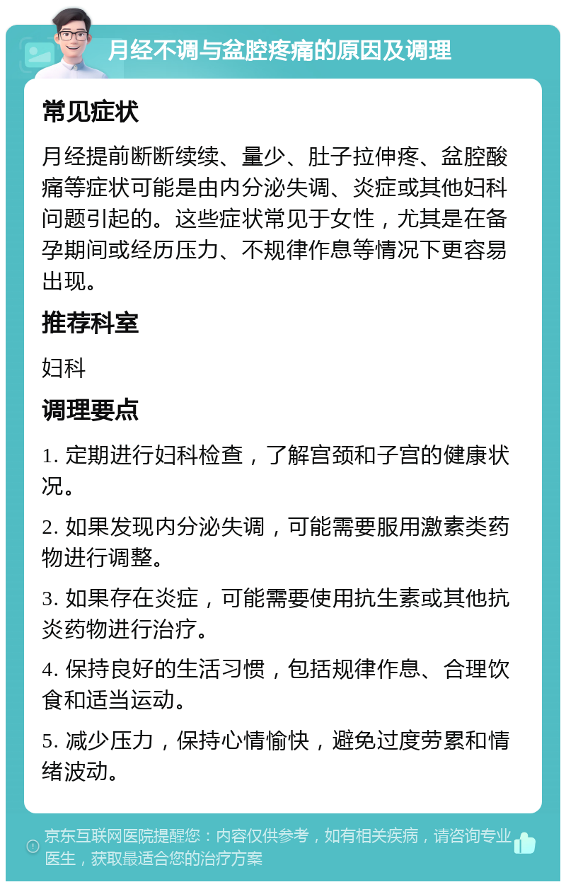 月经不调与盆腔疼痛的原因及调理 常见症状 月经提前断断续续、量少、肚子拉伸疼、盆腔酸痛等症状可能是由内分泌失调、炎症或其他妇科问题引起的。这些症状常见于女性，尤其是在备孕期间或经历压力、不规律作息等情况下更容易出现。 推荐科室 妇科 调理要点 1. 定期进行妇科检查，了解宫颈和子宫的健康状况。 2. 如果发现内分泌失调，可能需要服用激素类药物进行调整。 3. 如果存在炎症，可能需要使用抗生素或其他抗炎药物进行治疗。 4. 保持良好的生活习惯，包括规律作息、合理饮食和适当运动。 5. 减少压力，保持心情愉快，避免过度劳累和情绪波动。