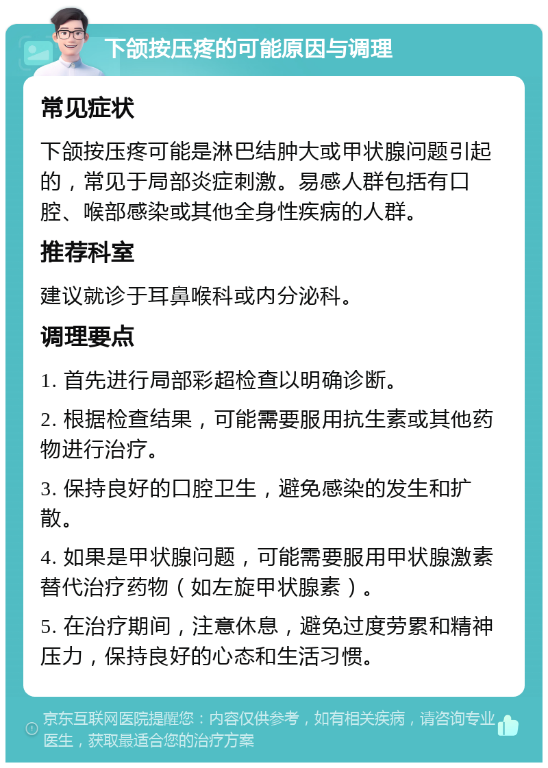 下颌按压疼的可能原因与调理 常见症状 下颌按压疼可能是淋巴结肿大或甲状腺问题引起的，常见于局部炎症刺激。易感人群包括有口腔、喉部感染或其他全身性疾病的人群。 推荐科室 建议就诊于耳鼻喉科或内分泌科。 调理要点 1. 首先进行局部彩超检查以明确诊断。 2. 根据检查结果，可能需要服用抗生素或其他药物进行治疗。 3. 保持良好的口腔卫生，避免感染的发生和扩散。 4. 如果是甲状腺问题，可能需要服用甲状腺激素替代治疗药物（如左旋甲状腺素）。 5. 在治疗期间，注意休息，避免过度劳累和精神压力，保持良好的心态和生活习惯。