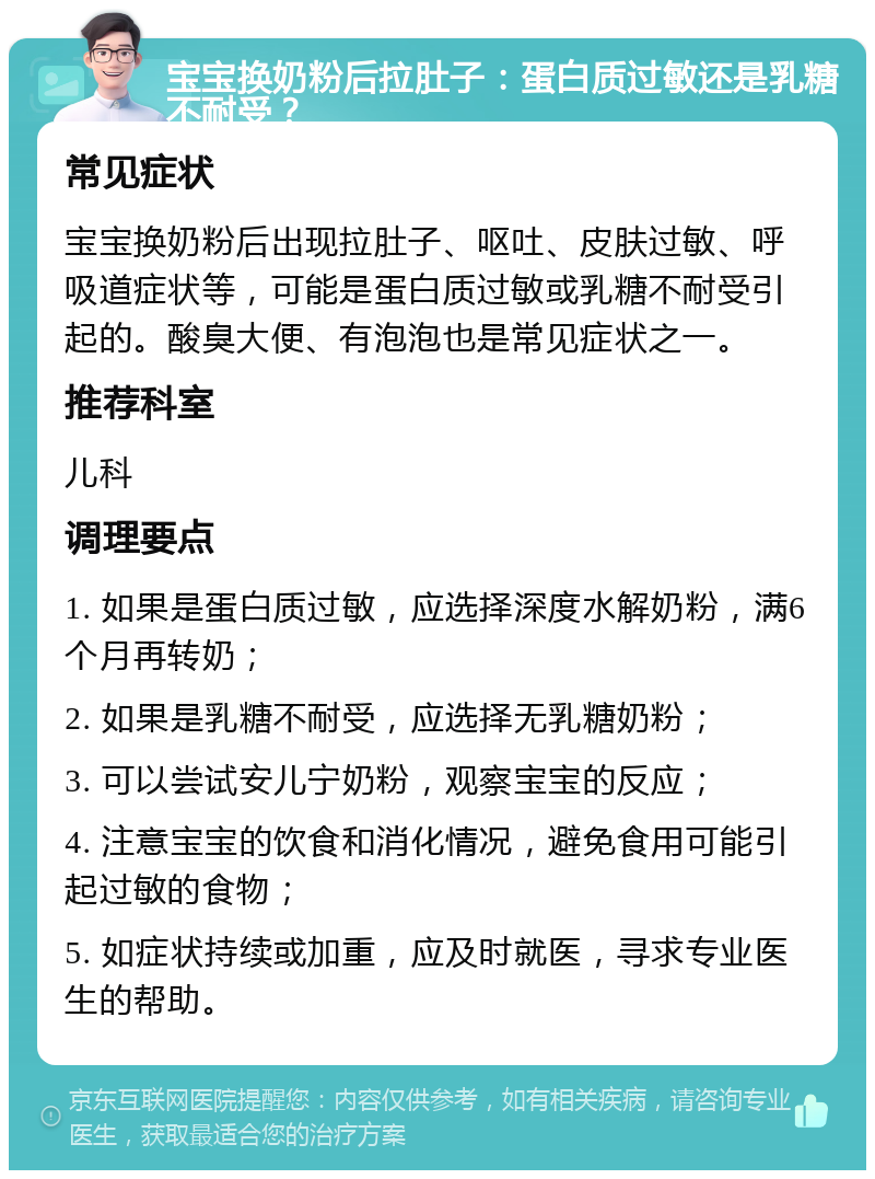 宝宝换奶粉后拉肚子：蛋白质过敏还是乳糖不耐受？ 常见症状 宝宝换奶粉后出现拉肚子、呕吐、皮肤过敏、呼吸道症状等，可能是蛋白质过敏或乳糖不耐受引起的。酸臭大便、有泡泡也是常见症状之一。 推荐科室 儿科 调理要点 1. 如果是蛋白质过敏，应选择深度水解奶粉，满6个月再转奶； 2. 如果是乳糖不耐受，应选择无乳糖奶粉； 3. 可以尝试安儿宁奶粉，观察宝宝的反应； 4. 注意宝宝的饮食和消化情况，避免食用可能引起过敏的食物； 5. 如症状持续或加重，应及时就医，寻求专业医生的帮助。