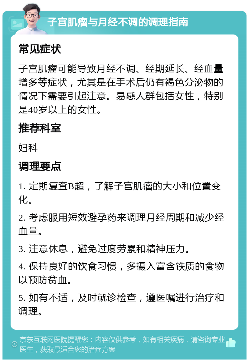 子宫肌瘤与月经不调的调理指南 常见症状 子宫肌瘤可能导致月经不调、经期延长、经血量增多等症状，尤其是在手术后仍有褐色分泌物的情况下需要引起注意。易感人群包括女性，特别是40岁以上的女性。 推荐科室 妇科 调理要点 1. 定期复查B超，了解子宫肌瘤的大小和位置变化。 2. 考虑服用短效避孕药来调理月经周期和减少经血量。 3. 注意休息，避免过度劳累和精神压力。 4. 保持良好的饮食习惯，多摄入富含铁质的食物以预防贫血。 5. 如有不适，及时就诊检查，遵医嘱进行治疗和调理。