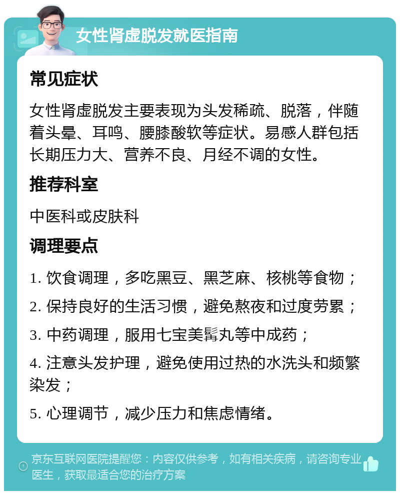 女性肾虚脱发就医指南 常见症状 女性肾虚脱发主要表现为头发稀疏、脱落，伴随着头晕、耳鸣、腰膝酸软等症状。易感人群包括长期压力大、营养不良、月经不调的女性。 推荐科室 中医科或皮肤科 调理要点 1. 饮食调理，多吃黑豆、黑芝麻、核桃等食物； 2. 保持良好的生活习惯，避免熬夜和过度劳累； 3. 中药调理，服用七宝美髯丸等中成药； 4. 注意头发护理，避免使用过热的水洗头和频繁染发； 5. 心理调节，减少压力和焦虑情绪。