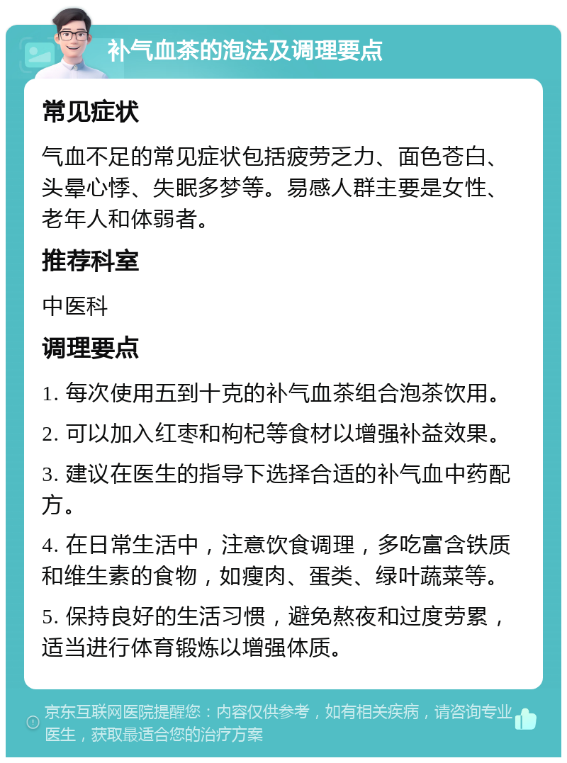 补气血茶的泡法及调理要点 常见症状 气血不足的常见症状包括疲劳乏力、面色苍白、头晕心悸、失眠多梦等。易感人群主要是女性、老年人和体弱者。 推荐科室 中医科 调理要点 1. 每次使用五到十克的补气血茶组合泡茶饮用。 2. 可以加入红枣和枸杞等食材以增强补益效果。 3. 建议在医生的指导下选择合适的补气血中药配方。 4. 在日常生活中，注意饮食调理，多吃富含铁质和维生素的食物，如瘦肉、蛋类、绿叶蔬菜等。 5. 保持良好的生活习惯，避免熬夜和过度劳累，适当进行体育锻炼以增强体质。