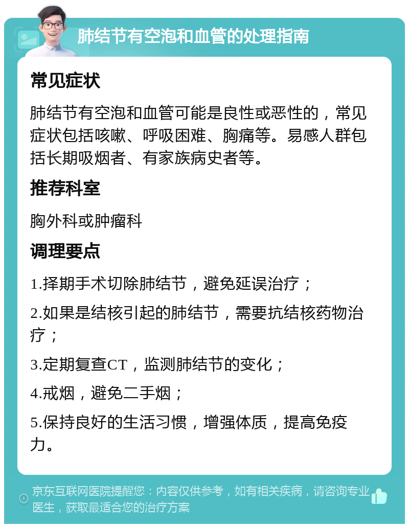 肺结节有空泡和血管的处理指南 常见症状 肺结节有空泡和血管可能是良性或恶性的，常见症状包括咳嗽、呼吸困难、胸痛等。易感人群包括长期吸烟者、有家族病史者等。 推荐科室 胸外科或肿瘤科 调理要点 1.择期手术切除肺结节，避免延误治疗； 2.如果是结核引起的肺结节，需要抗结核药物治疗； 3.定期复查CT，监测肺结节的变化； 4.戒烟，避免二手烟； 5.保持良好的生活习惯，增强体质，提高免疫力。