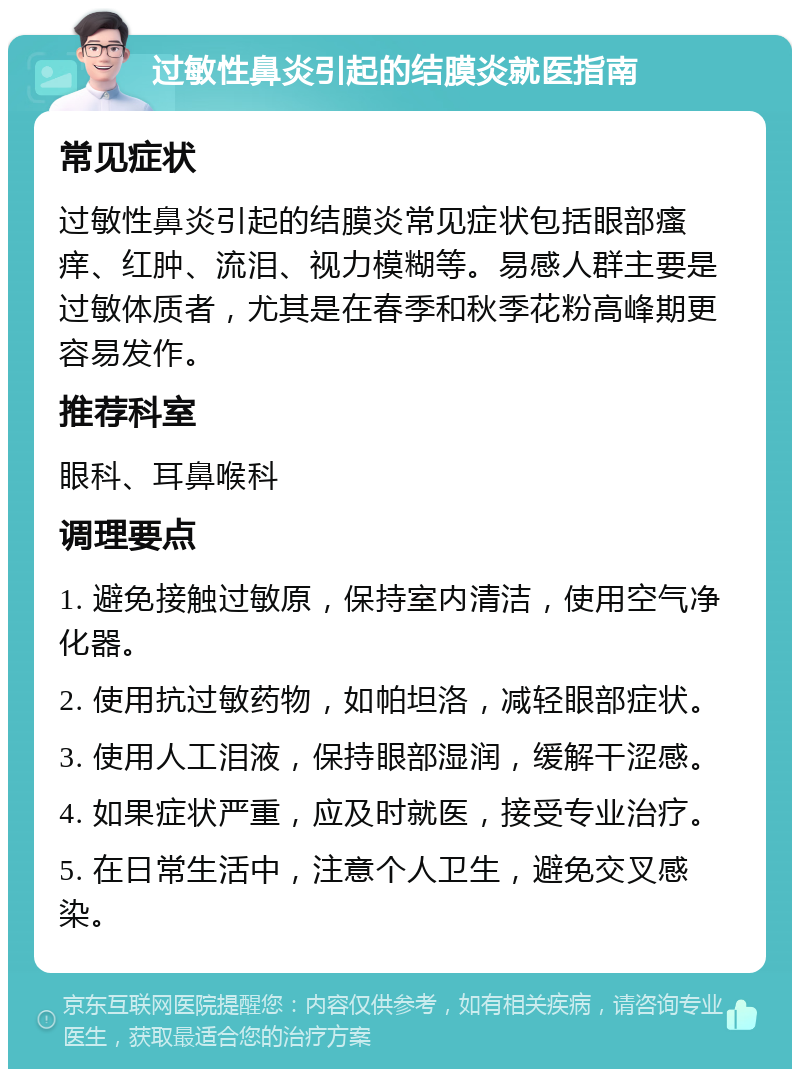 过敏性鼻炎引起的结膜炎就医指南 常见症状 过敏性鼻炎引起的结膜炎常见症状包括眼部瘙痒、红肿、流泪、视力模糊等。易感人群主要是过敏体质者，尤其是在春季和秋季花粉高峰期更容易发作。 推荐科室 眼科、耳鼻喉科 调理要点 1. 避免接触过敏原，保持室内清洁，使用空气净化器。 2. 使用抗过敏药物，如帕坦洛，减轻眼部症状。 3. 使用人工泪液，保持眼部湿润，缓解干涩感。 4. 如果症状严重，应及时就医，接受专业治疗。 5. 在日常生活中，注意个人卫生，避免交叉感染。