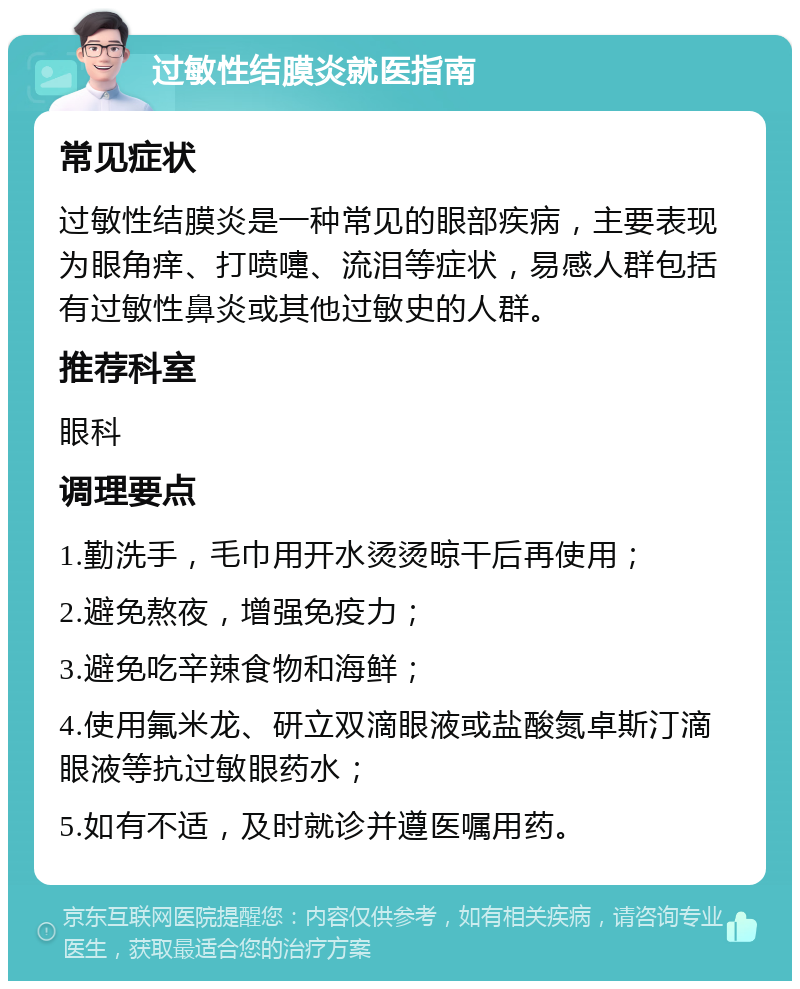 过敏性结膜炎就医指南 常见症状 过敏性结膜炎是一种常见的眼部疾病，主要表现为眼角痒、打喷嚏、流泪等症状，易感人群包括有过敏性鼻炎或其他过敏史的人群。 推荐科室 眼科 调理要点 1.勤洗手，毛巾用开水烫烫晾干后再使用； 2.避免熬夜，增强免疫力； 3.避免吃辛辣食物和海鲜； 4.使用氟米龙、研立双滴眼液或盐酸氮卓斯汀滴眼液等抗过敏眼药水； 5.如有不适，及时就诊并遵医嘱用药。