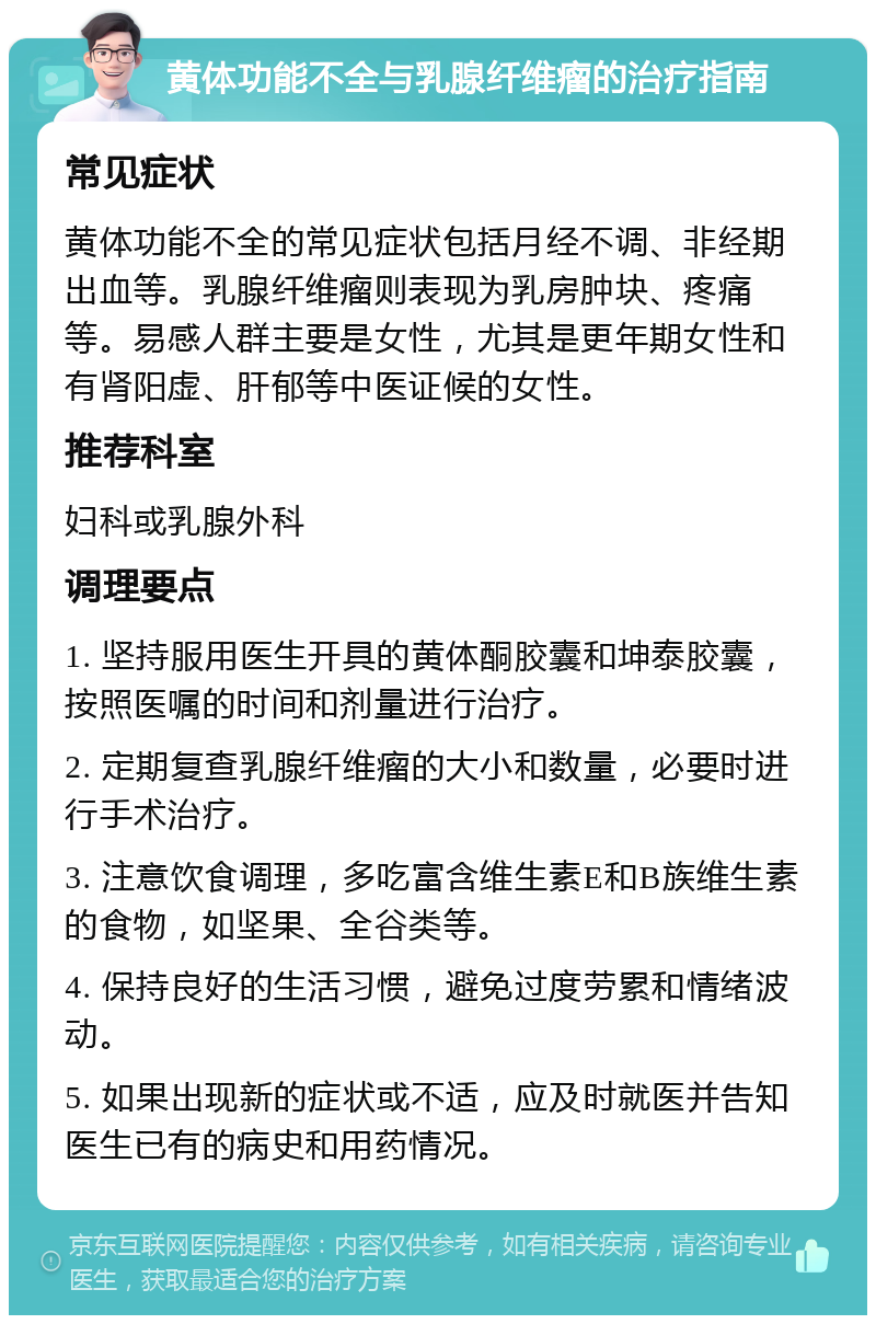 黄体功能不全与乳腺纤维瘤的治疗指南 常见症状 黄体功能不全的常见症状包括月经不调、非经期出血等。乳腺纤维瘤则表现为乳房肿块、疼痛等。易感人群主要是女性，尤其是更年期女性和有肾阳虚、肝郁等中医证候的女性。 推荐科室 妇科或乳腺外科 调理要点 1. 坚持服用医生开具的黄体酮胶囊和坤泰胶囊，按照医嘱的时间和剂量进行治疗。 2. 定期复查乳腺纤维瘤的大小和数量，必要时进行手术治疗。 3. 注意饮食调理，多吃富含维生素E和B族维生素的食物，如坚果、全谷类等。 4. 保持良好的生活习惯，避免过度劳累和情绪波动。 5. 如果出现新的症状或不适，应及时就医并告知医生已有的病史和用药情况。