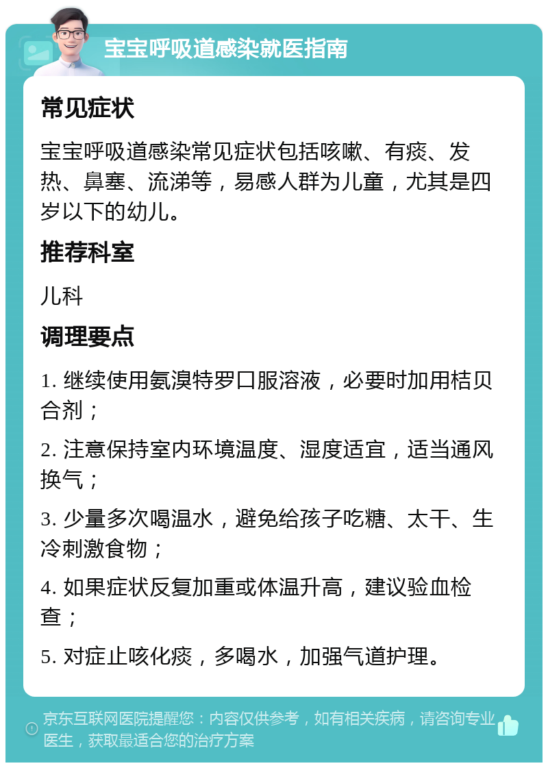 宝宝呼吸道感染就医指南 常见症状 宝宝呼吸道感染常见症状包括咳嗽、有痰、发热、鼻塞、流涕等，易感人群为儿童，尤其是四岁以下的幼儿。 推荐科室 儿科 调理要点 1. 继续使用氨溴特罗口服溶液，必要时加用桔贝合剂； 2. 注意保持室内环境温度、湿度适宜，适当通风换气； 3. 少量多次喝温水，避免给孩子吃糖、太干、生冷刺激食物； 4. 如果症状反复加重或体温升高，建议验血检查； 5. 对症止咳化痰，多喝水，加强气道护理。