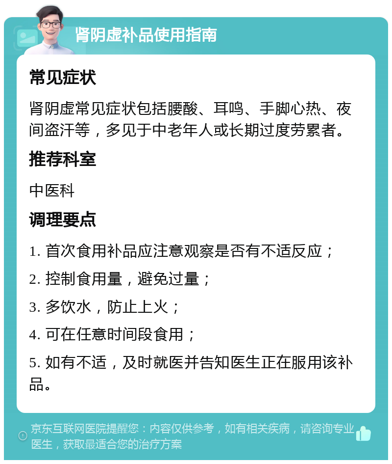 肾阴虚补品使用指南 常见症状 肾阴虚常见症状包括腰酸、耳鸣、手脚心热、夜间盗汗等，多见于中老年人或长期过度劳累者。 推荐科室 中医科 调理要点 1. 首次食用补品应注意观察是否有不适反应； 2. 控制食用量，避免过量； 3. 多饮水，防止上火； 4. 可在任意时间段食用； 5. 如有不适，及时就医并告知医生正在服用该补品。