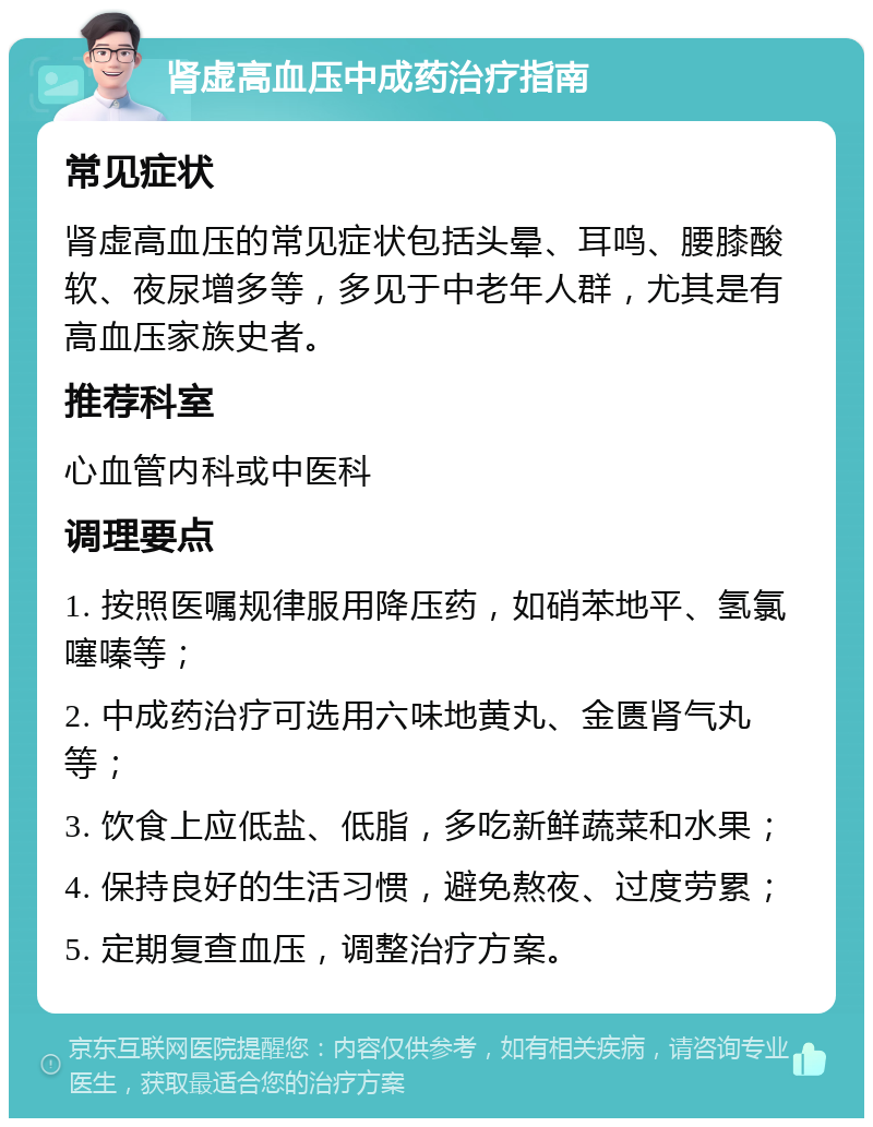 肾虚高血压中成药治疗指南 常见症状 肾虚高血压的常见症状包括头晕、耳鸣、腰膝酸软、夜尿增多等，多见于中老年人群，尤其是有高血压家族史者。 推荐科室 心血管内科或中医科 调理要点 1. 按照医嘱规律服用降压药，如硝苯地平、氢氯噻嗪等； 2. 中成药治疗可选用六味地黄丸、金匮肾气丸等； 3. 饮食上应低盐、低脂，多吃新鲜蔬菜和水果； 4. 保持良好的生活习惯，避免熬夜、过度劳累； 5. 定期复查血压，调整治疗方案。