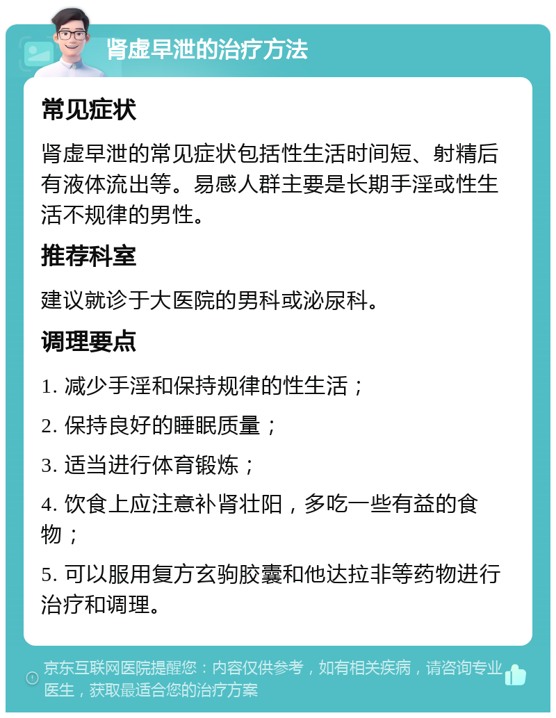 肾虚早泄的治疗方法 常见症状 肾虚早泄的常见症状包括性生活时间短、射精后有液体流出等。易感人群主要是长期手淫或性生活不规律的男性。 推荐科室 建议就诊于大医院的男科或泌尿科。 调理要点 1. 减少手淫和保持规律的性生活； 2. 保持良好的睡眠质量； 3. 适当进行体育锻炼； 4. 饮食上应注意补肾壮阳，多吃一些有益的食物； 5. 可以服用复方玄驹胶囊和他达拉非等药物进行治疗和调理。