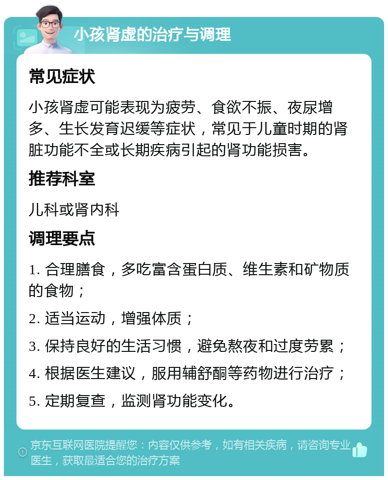 小孩肾虚的治疗与调理 常见症状 小孩肾虚可能表现为疲劳、食欲不振、夜尿增多、生长发育迟缓等症状，常见于儿童时期的肾脏功能不全或长期疾病引起的肾功能损害。 推荐科室 儿科或肾内科 调理要点 1. 合理膳食，多吃富含蛋白质、维生素和矿物质的食物； 2. 适当运动，增强体质； 3. 保持良好的生活习惯，避免熬夜和过度劳累； 4. 根据医生建议，服用辅舒酮等药物进行治疗； 5. 定期复查，监测肾功能变化。