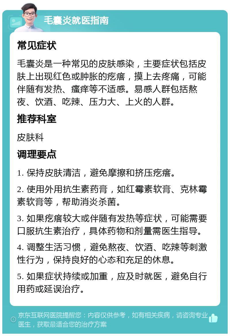 毛囊炎就医指南 常见症状 毛囊炎是一种常见的皮肤感染，主要症状包括皮肤上出现红色或肿胀的疙瘩，摸上去疼痛，可能伴随有发热、瘙痒等不适感。易感人群包括熬夜、饮酒、吃辣、压力大、上火的人群。 推荐科室 皮肤科 调理要点 1. 保持皮肤清洁，避免摩擦和挤压疙瘩。 2. 使用外用抗生素药膏，如红霉素软膏、克林霉素软膏等，帮助消炎杀菌。 3. 如果疙瘩较大或伴随有发热等症状，可能需要口服抗生素治疗，具体药物和剂量需医生指导。 4. 调整生活习惯，避免熬夜、饮酒、吃辣等刺激性行为，保持良好的心态和充足的休息。 5. 如果症状持续或加重，应及时就医，避免自行用药或延误治疗。