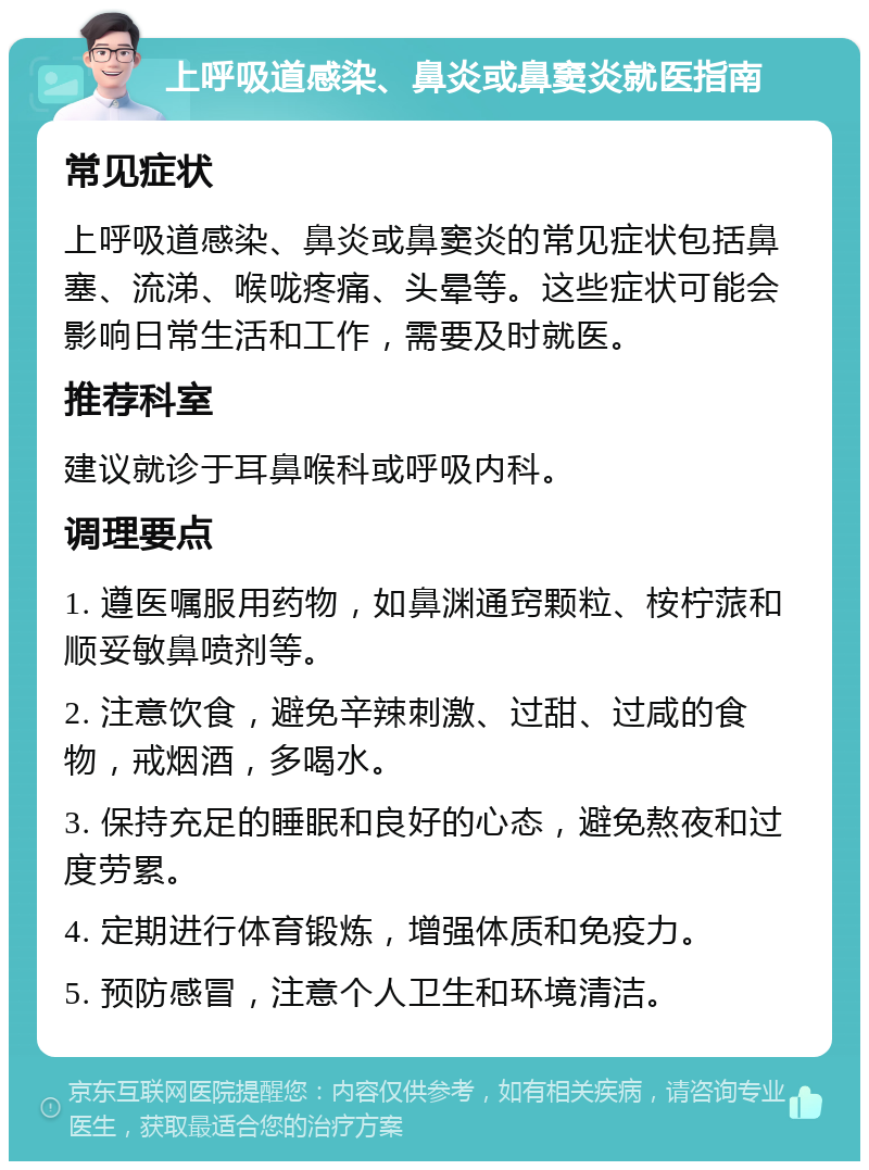 上呼吸道感染、鼻炎或鼻窦炎就医指南 常见症状 上呼吸道感染、鼻炎或鼻窦炎的常见症状包括鼻塞、流涕、喉咙疼痛、头晕等。这些症状可能会影响日常生活和工作，需要及时就医。 推荐科室 建议就诊于耳鼻喉科或呼吸内科。 调理要点 1. 遵医嘱服用药物，如鼻渊通窍颗粒、桉柠蒎和顺妥敏鼻喷剂等。 2. 注意饮食，避免辛辣刺激、过甜、过咸的食物，戒烟酒，多喝水。 3. 保持充足的睡眠和良好的心态，避免熬夜和过度劳累。 4. 定期进行体育锻炼，增强体质和免疫力。 5. 预防感冒，注意个人卫生和环境清洁。