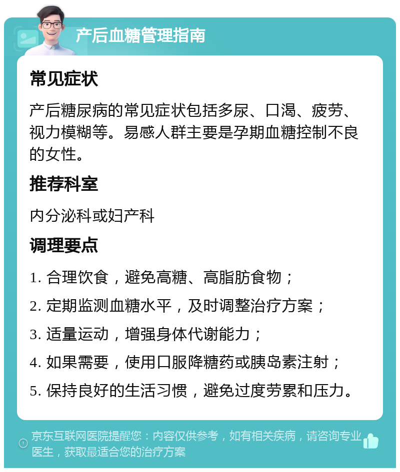 产后血糖管理指南 常见症状 产后糖尿病的常见症状包括多尿、口渴、疲劳、视力模糊等。易感人群主要是孕期血糖控制不良的女性。 推荐科室 内分泌科或妇产科 调理要点 1. 合理饮食，避免高糖、高脂肪食物； 2. 定期监测血糖水平，及时调整治疗方案； 3. 适量运动，增强身体代谢能力； 4. 如果需要，使用口服降糖药或胰岛素注射； 5. 保持良好的生活习惯，避免过度劳累和压力。