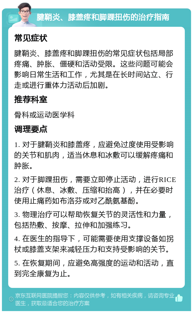 腱鞘炎、膝盖疼和脚踝扭伤的治疗指南 常见症状 腱鞘炎、膝盖疼和脚踝扭伤的常见症状包括局部疼痛、肿胀、僵硬和活动受限。这些问题可能会影响日常生活和工作，尤其是在长时间站立、行走或进行重体力活动后加剧。 推荐科室 骨科或运动医学科 调理要点 1. 对于腱鞘炎和膝盖疼，应避免过度使用受影响的关节和肌肉，适当休息和冰敷可以缓解疼痛和肿胀。 2. 对于脚踝扭伤，需要立即停止活动，进行RICE治疗（休息、冰敷、压缩和抬高），并在必要时使用止痛药如布洛芬或对乙酰氨基酚。 3. 物理治疗可以帮助恢复关节的灵活性和力量，包括热敷、按摩、拉伸和加强练习。 4. 在医生的指导下，可能需要使用支撑设备如拐杖或膝盖支架来减轻压力和支持受影响的关节。 5. 在恢复期间，应避免高强度的运动和活动，直到完全康复为止。