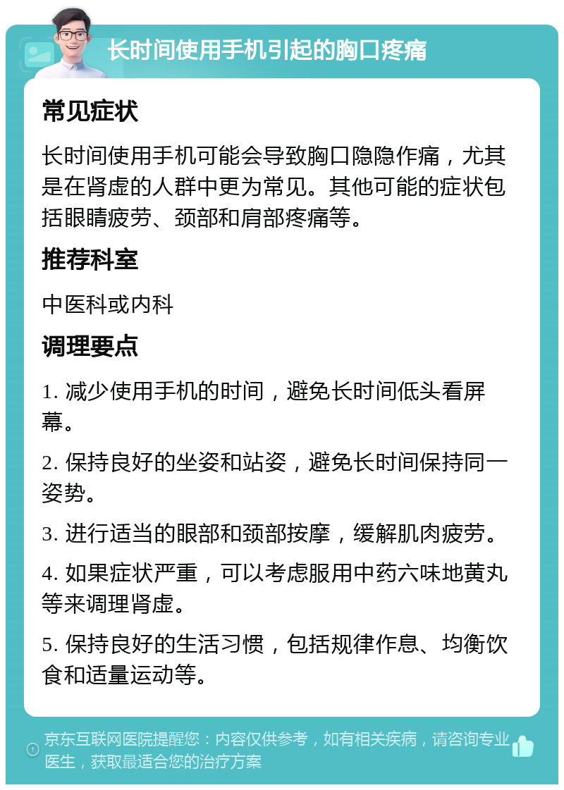 长时间使用手机引起的胸口疼痛 常见症状 长时间使用手机可能会导致胸口隐隐作痛，尤其是在肾虚的人群中更为常见。其他可能的症状包括眼睛疲劳、颈部和肩部疼痛等。 推荐科室 中医科或内科 调理要点 1. 减少使用手机的时间，避免长时间低头看屏幕。 2. 保持良好的坐姿和站姿，避免长时间保持同一姿势。 3. 进行适当的眼部和颈部按摩，缓解肌肉疲劳。 4. 如果症状严重，可以考虑服用中药六味地黄丸等来调理肾虚。 5. 保持良好的生活习惯，包括规律作息、均衡饮食和适量运动等。