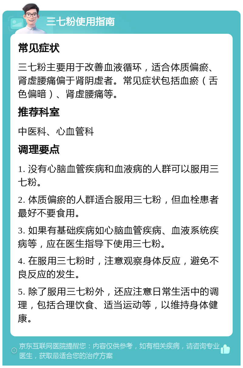 三七粉使用指南 常见症状 三七粉主要用于改善血液循环，适合体质偏瘀、肾虚腰痛偏于肾阴虚者。常见症状包括血瘀（舌色偏暗）、肾虚腰痛等。 推荐科室 中医科、心血管科 调理要点 1. 没有心脑血管疾病和血液病的人群可以服用三七粉。 2. 体质偏瘀的人群适合服用三七粉，但血栓患者最好不要食用。 3. 如果有基础疾病如心脑血管疾病、血液系统疾病等，应在医生指导下使用三七粉。 4. 在服用三七粉时，注意观察身体反应，避免不良反应的发生。 5. 除了服用三七粉外，还应注意日常生活中的调理，包括合理饮食、适当运动等，以维持身体健康。