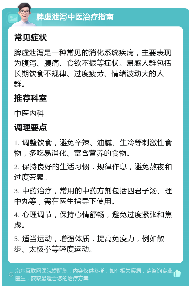 脾虚泄泻中医治疗指南 常见症状 脾虚泄泻是一种常见的消化系统疾病，主要表现为腹泻、腹痛、食欲不振等症状。易感人群包括长期饮食不规律、过度疲劳、情绪波动大的人群。 推荐科室 中医内科 调理要点 1. 调整饮食，避免辛辣、油腻、生冷等刺激性食物，多吃易消化、富含营养的食物。 2. 保持良好的生活习惯，规律作息，避免熬夜和过度劳累。 3. 中药治疗，常用的中药方剂包括四君子汤、理中丸等，需在医生指导下使用。 4. 心理调节，保持心情舒畅，避免过度紧张和焦虑。 5. 适当运动，增强体质，提高免疫力，例如散步、太极拳等轻度运动。