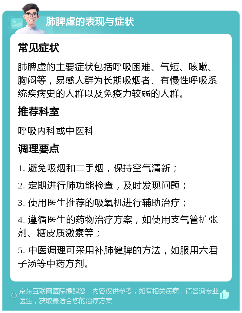 肺脾虚的表现与症状 常见症状 肺脾虚的主要症状包括呼吸困难、气短、咳嗽、胸闷等，易感人群为长期吸烟者、有慢性呼吸系统疾病史的人群以及免疫力较弱的人群。 推荐科室 呼吸内科或中医科 调理要点 1. 避免吸烟和二手烟，保持空气清新； 2. 定期进行肺功能检查，及时发现问题； 3. 使用医生推荐的吸氧机进行辅助治疗； 4. 遵循医生的药物治疗方案，如使用支气管扩张剂、糖皮质激素等； 5. 中医调理可采用补肺健脾的方法，如服用六君子汤等中药方剂。